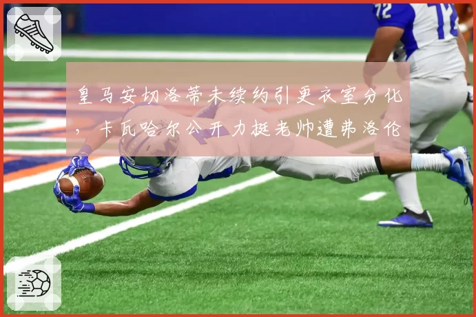 皇马安切洛蒂未续约引更衣室分化,卡瓦哈尔公开力挺老帅遭弗洛伦蒂诺冷处理