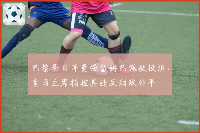 巴黎圣日耳曼强留姆巴佩被投诉，皇马主席指控其违反财政公平