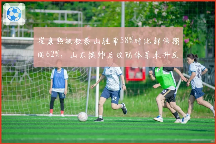 崔康熙执教泰山胜率58%对比郝伟期间62%，山东换帅后攻防体系未升反降__br_