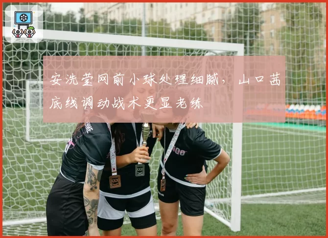 安洗莹网前小球处理细腻，山口茜底线调动战术更显老练