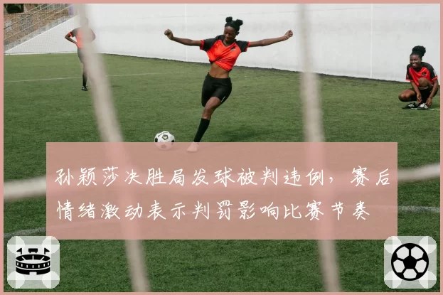 孙颖莎决胜局发球被判违例，赛后情绪激动表示判罚影响比赛节奏