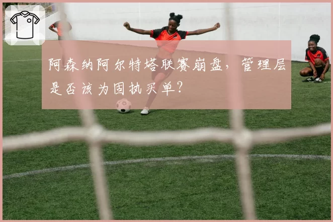 阿森纳阿尔特塔联赛崩盘，管理层是否该为固执买单？