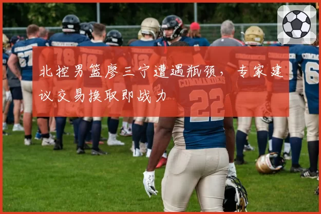 北控男篮廖三宁遭遇瓶颈，专家建议交易换取即战力