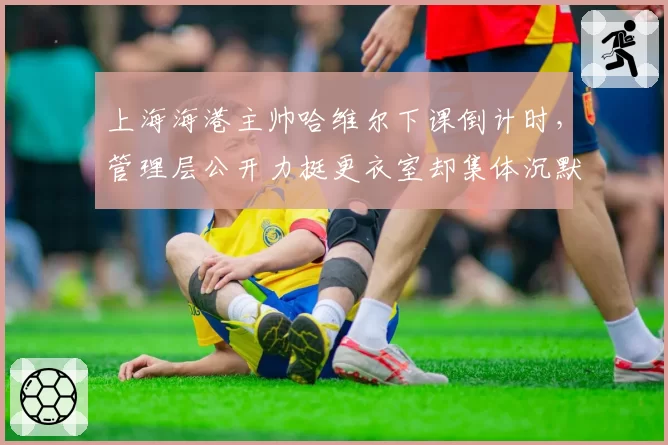 上海海港主帅哈维尔下课倒计时，管理层公开力挺更衣室却集体沉默
