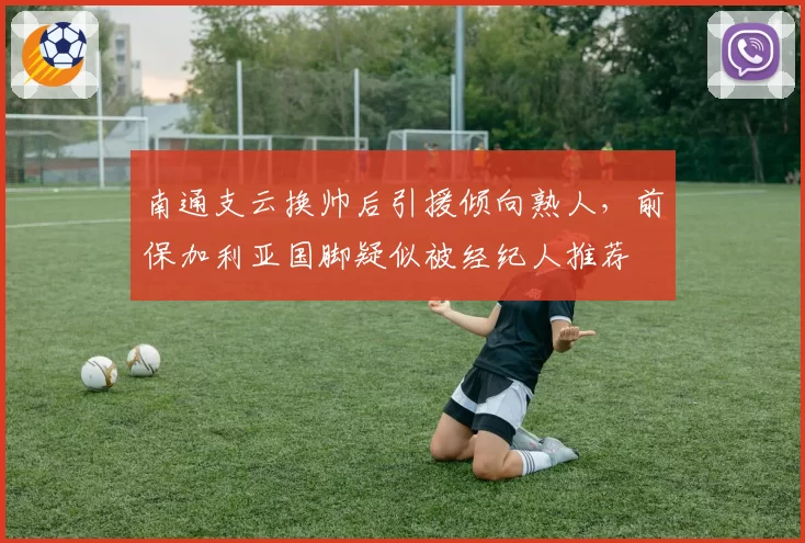 南通支云换帅后引援倾向熟人,前保加利亚国脚疑似被经纪人推荐
