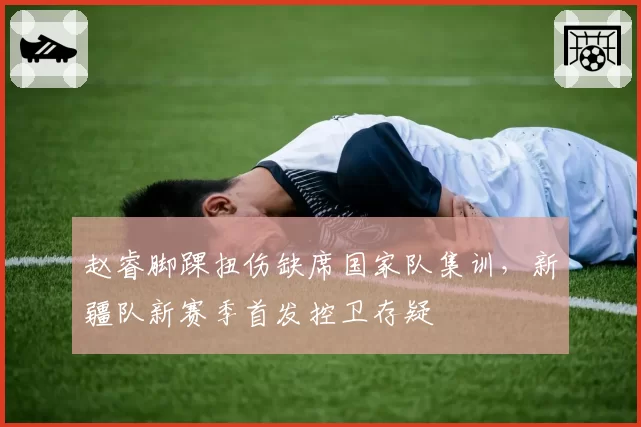 赵睿脚踝扭伤缺席国家队集训，新疆队新赛季首发控卫存疑