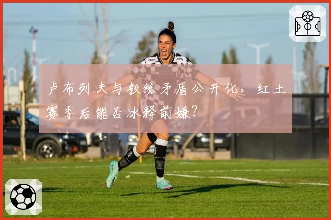 卢布列夫与教练矛盾公开化，红土赛季后能否冰释前嫌？