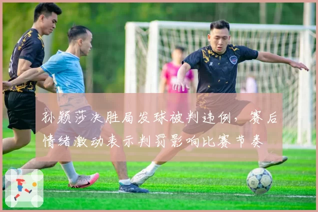 孙颖莎决胜局发球被判违例，赛后情绪激动表示判罚影响比赛节奏