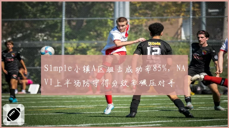S1mple小镇A区狙击成功率85%，NAVI上半场防守得分效率碾压对手