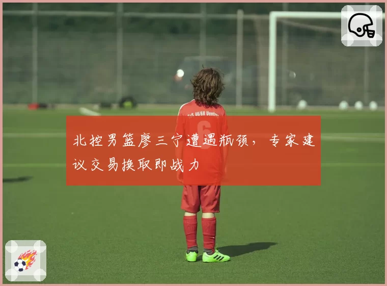 北控男篮廖三宁遭遇瓶颈，专家建议交易换取即战力