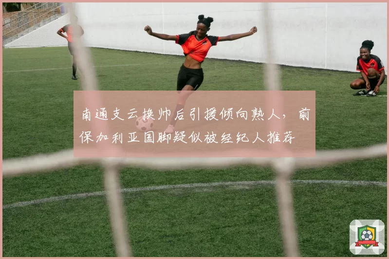 南通支云换帅后引援倾向熟人，前保加利亚国脚疑似被经纪人推荐