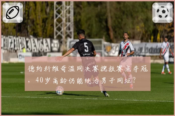 德约科维奇温网决赛挽救赛点夺冠，40岁高龄仍能统治男子网坛？