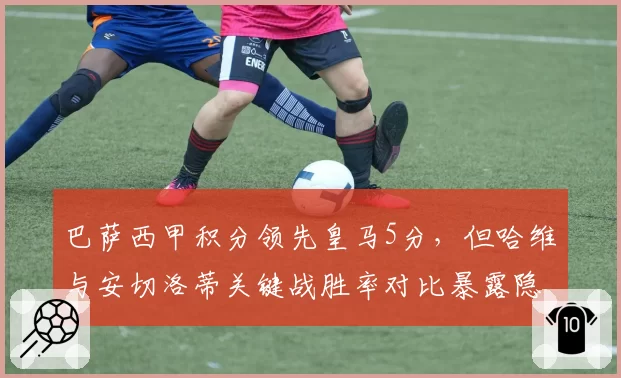 巴萨西甲积分领先皇马5分，但哈维与安切洛蒂关键战胜率对比暴露隐患