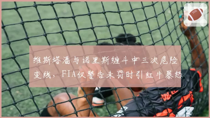 维斯塔潘与诺里斯缠斗中三次危险变线，FIA仅警告未罚时引红牛暴怒