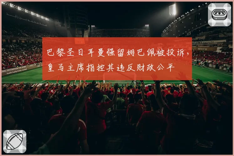 巴黎圣日耳曼强留姆巴佩被投诉，皇马主席指控其违反财政公平