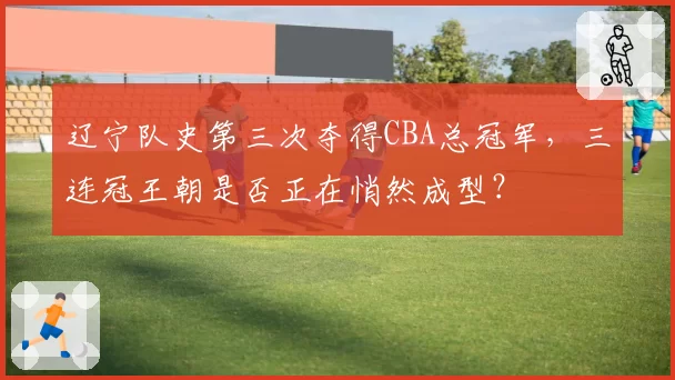辽宁队史第三次夺得CBA总冠军，三连冠王朝是否正在悄然成型？