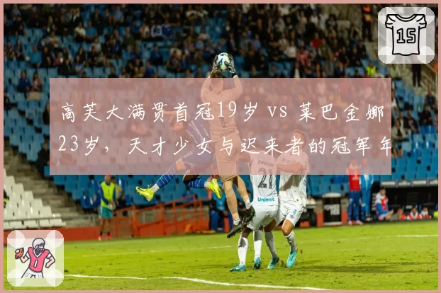 高芙大满贯首冠19岁 vs 莱巴金娜23岁，天才少女与迟来者的冠军年龄差