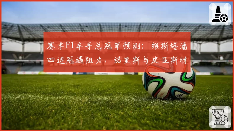 赛季F1车手总冠军预测：维斯塔潘四连冠遇阻力，诺里斯与皮亚斯特里内斗影响归属