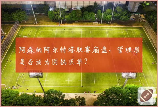 阿森纳阿尔特塔联赛崩盘，管理层是否该为固执买单？