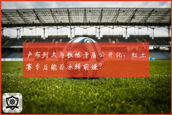 卢布列夫与教练矛盾公开化，红土赛季后能否冰释前嫌？