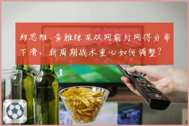 郑思维_黄雅琼混双网前封网得分率下滑，新周期战术重心如何调整？