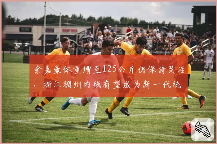 余嘉豪体重增至125公斤仍保持灵活，浙江稠州内线有望成为新一代统治级中锋