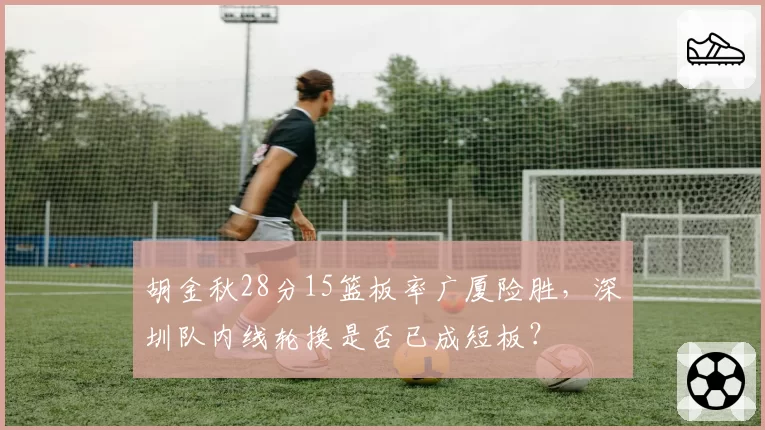 胡金秋28分15篮板率广厦险胜，深圳队内线轮换是否已成短板？