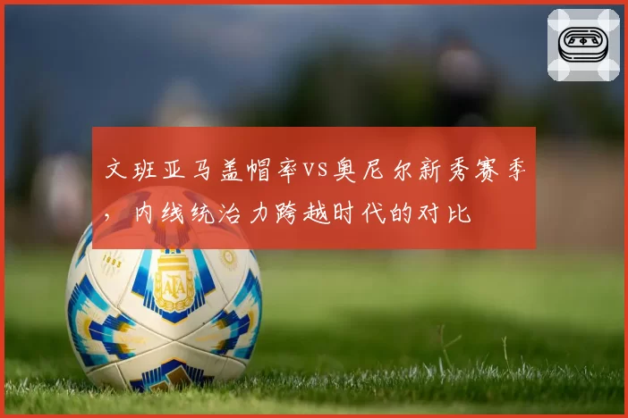文班亚马盖帽率vs奥尼尔新秀赛季,内线统治力跨越时代的对比