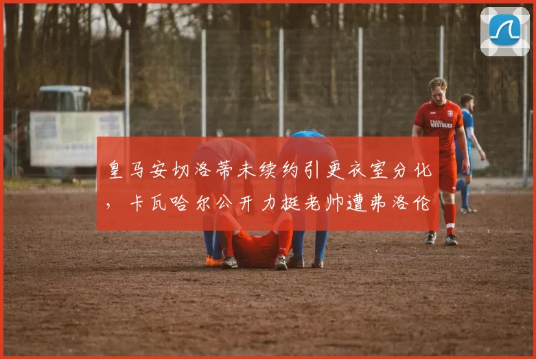 皇马安切洛蒂未续约引更衣室分化,卡瓦哈尔公开力挺老帅遭弗洛伦蒂诺冷处理