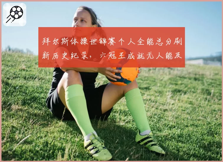 拜尔斯体操世锦赛个人全能总分刷新历史纪录,六冠王成就无人能及