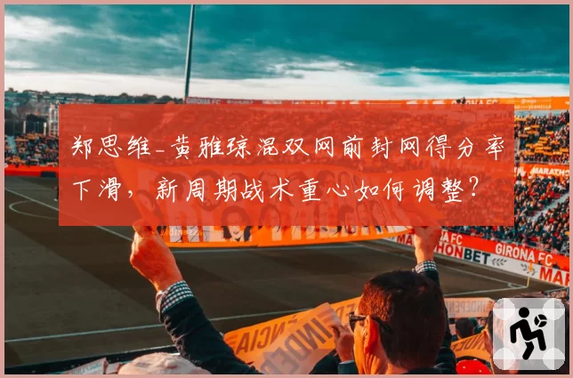 郑思维_黄雅琼混双网前封网得分率下滑，新周期战术重心如何调整？