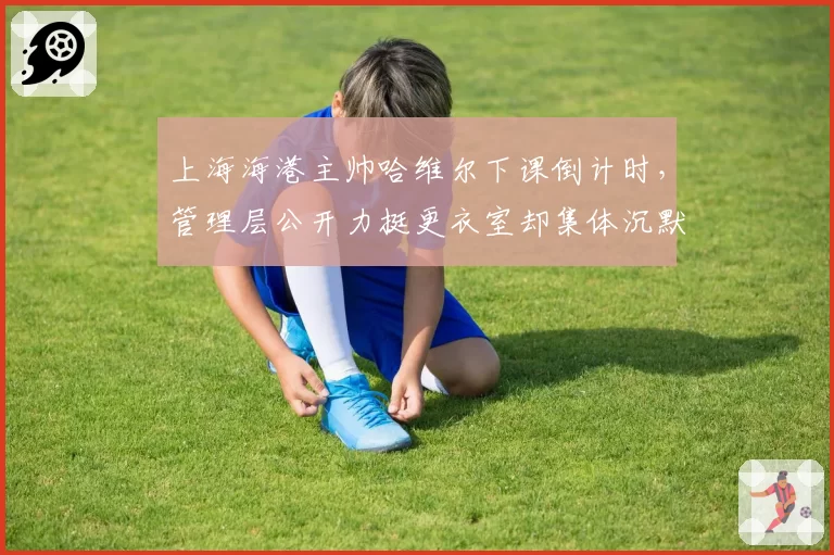 上海海港主帅哈维尔下课倒计时，管理层公开力挺更衣室却集体沉默