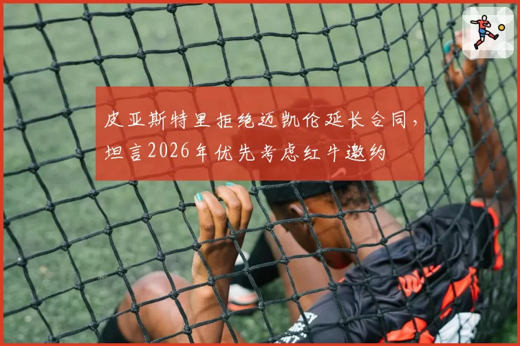 皮亚斯特里拒绝迈凯伦延长合同,坦言2026年优先考虑红牛邀约