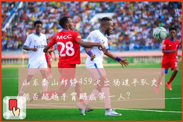 山东泰山郑铮459次出场追平队史，能否超越李霄鹏成第一人？