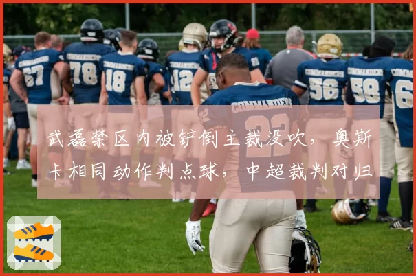 武磊禁区内被铲倒主裁没吹,奥斯卡相同动作判点球,中超裁判对归化球员保护率仅30%
