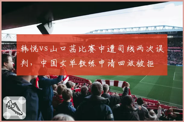 韩悦vs山口茜比赛中遭司线两次误判，中国女单教练申请回放被拒