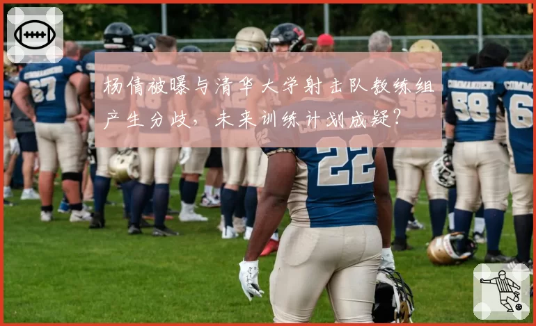 杨倩被曝与清华大学射击队教练组产生分歧，未来训练计划成疑？