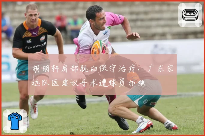 胡明轩肩部脱臼保守治疗,广东宏远队医建议手术遭球员拒绝