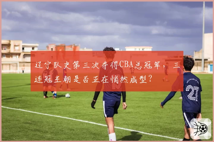 辽宁队史第三次夺得CBA总冠军，三连冠王朝是否正在悄然成型？