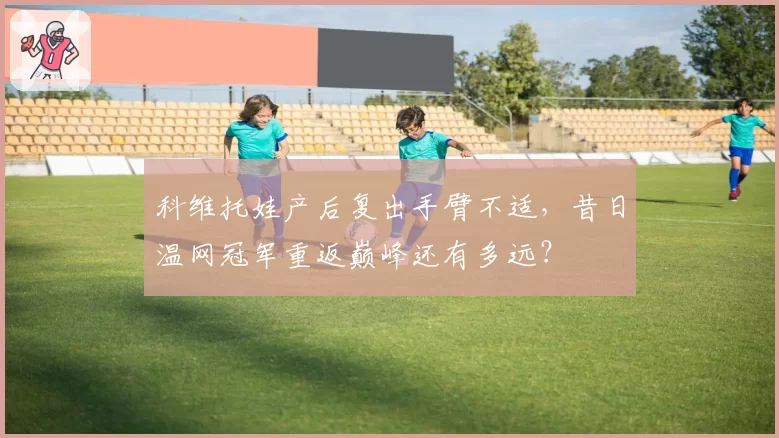 科维托娃产后复出手臂不适，昔日温网冠军重返巅峰还有多远？