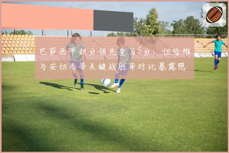 巴萨西甲积分领先皇马5分，但哈维与安切洛蒂关键战胜率对比暴露隐患